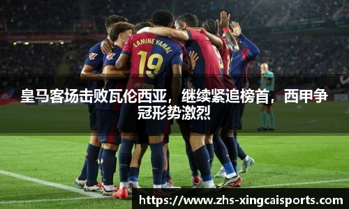 皇马客场击败瓦伦西亚，继续紧追榜首，西甲争冠形势激烈