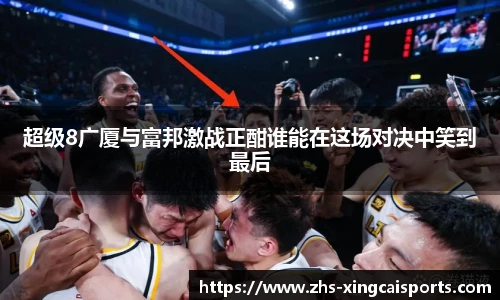 超级8广厦与富邦激战正酣谁能在这场对决中笑到最后