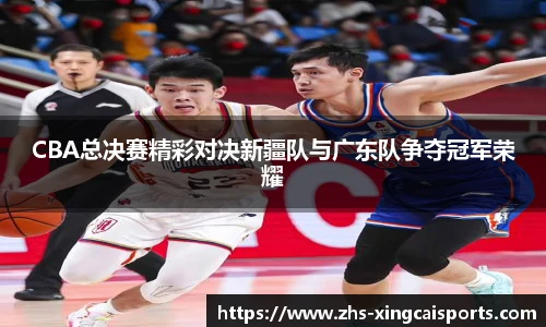 CBA总决赛精彩对决新疆队与广东队争夺冠军荣耀